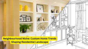 Neighbourhood Niche: Custom Home Trends Shaping Residential Landscape