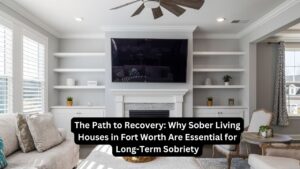 Why Sober Living Houses in Fort Worth Are Essential for Long-Term Sobriety